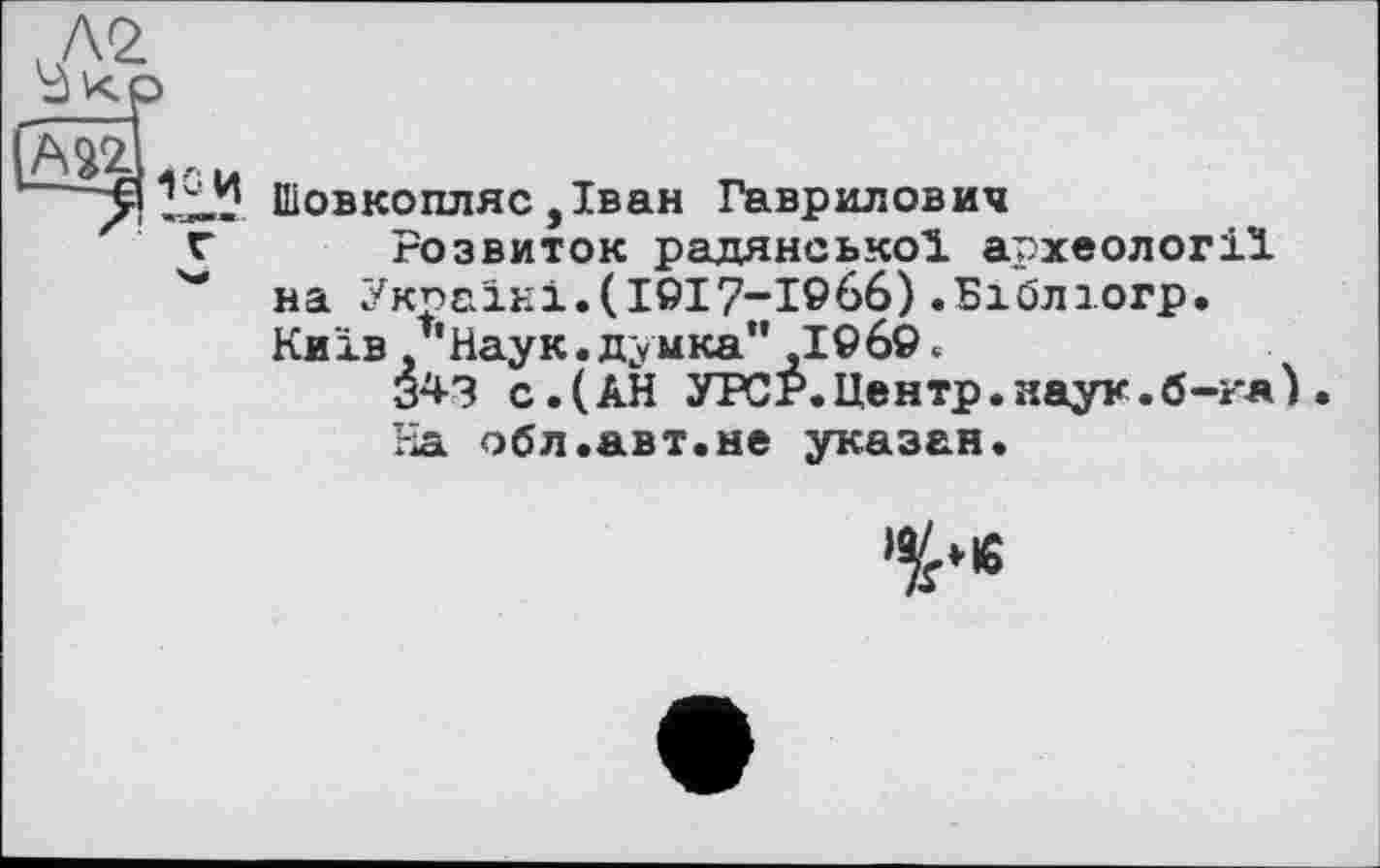 ﻿liÜ. Шовкопляс ,Іван Гаврилович
г Розвиток радянської археології
"* на Україні.(І9І7“І966) .Біблюгр.
Київ/'Наук.думка"1969.
343 с.(АН УРСР.Центр.наук.б-гя) На обл.авт.не указан.